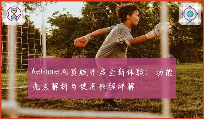 WeGame网页版开启全新体验：功能亮点解析与使用教程详解