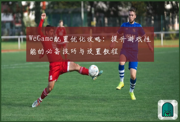 WeGame配置优化攻略：提升游戏性能的必备技巧与设置教程