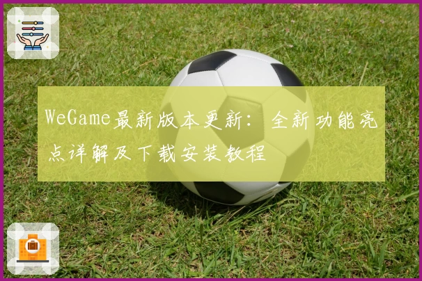 WeGame最新版本更新：全新功能亮点详解及下载安装教程