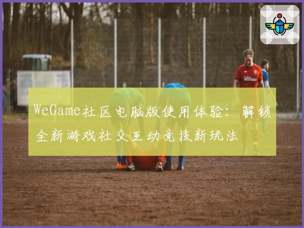 WeGame社区电脑版使用体验：解锁全新游戏社交互动竞技新玩法