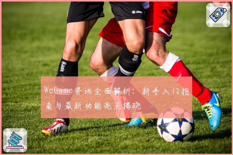 WeGame资讯全面解析:新手入门指南与最新功能亮点揭晓