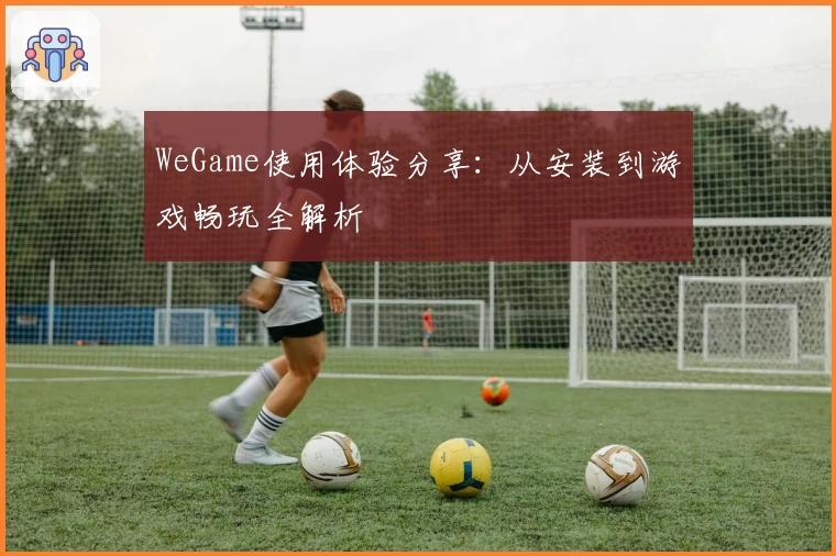 WeGame使用体验分享：从安装到游戏畅玩全解析
