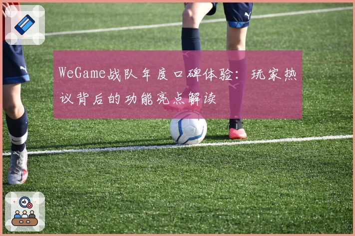 WeGame战队年度口碑体验：玩家热议背后的功能亮点解读