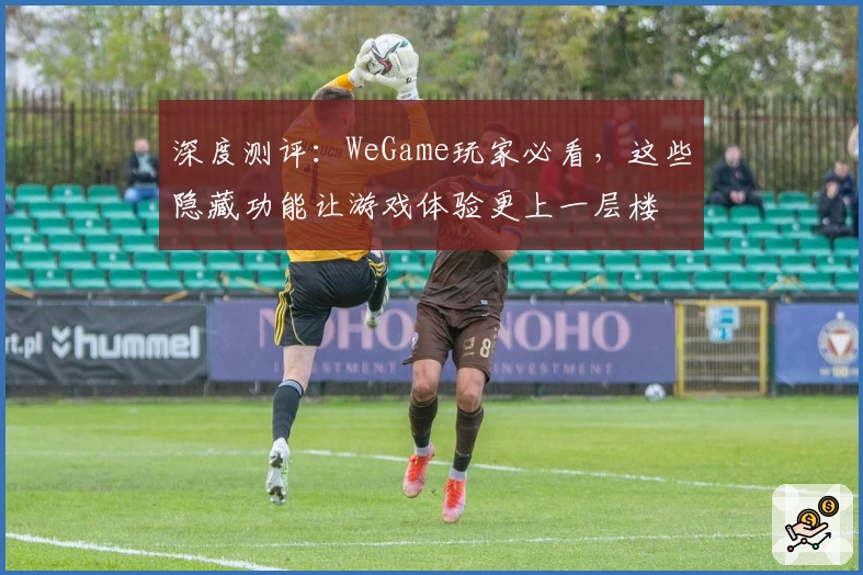 深度测评：WeGame玩家必看，这些隐藏功能让游戏体验更上一层楼