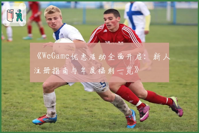 《WeGame优惠活动全面开启：新人注册指南与年度福利一览》