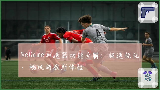 WeGame加速器功能全解：极速优化，畅玩游戏新体验
