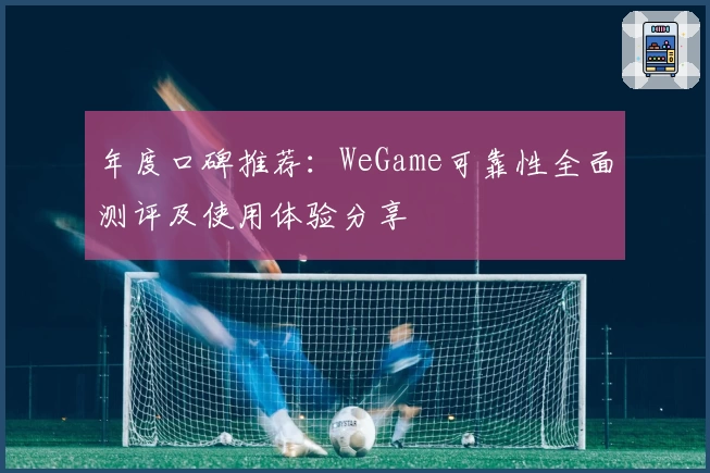 年度口碑推荐:WeGame可靠性全面测评及使用体验分享