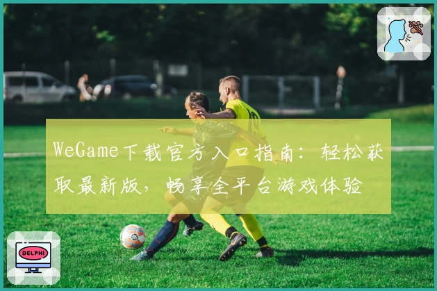 WeGame下载官方入口指南：轻松获取最新版，畅享全平台游戏体验
