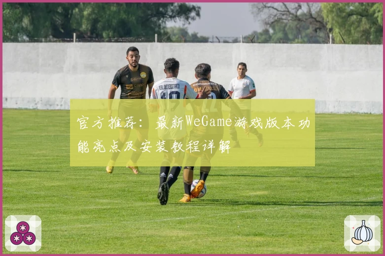 官方推荐:最新WeGame游戏版本功能亮点及安装教程详解