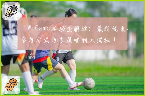 「WeGame活动全解读：最新优惠、参与方式与专属福利大揭秘」