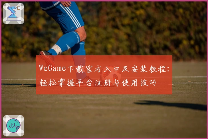 WeGame下载官方入口及安装教程：轻松掌握平台注册与使用技巧