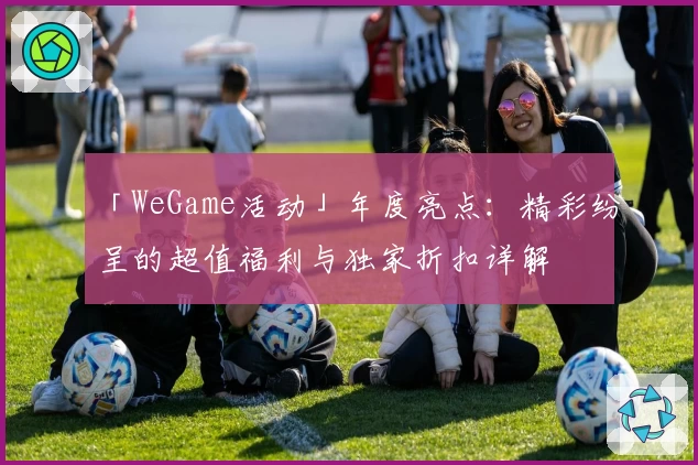 「WeGame活动」年度亮点：精彩纷呈的超值福利与独家折扣详解