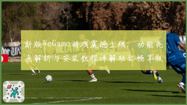 新版WeGame游戏震撼上线：功能亮点解析与安装教程详解助你畅享极致体验