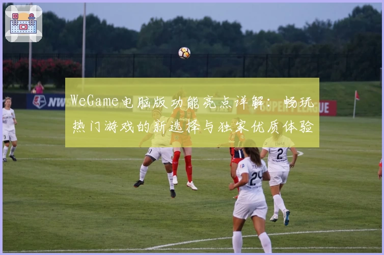 WeGame电脑版功能亮点详解：畅玩热门游戏的新选择与独家优质体验