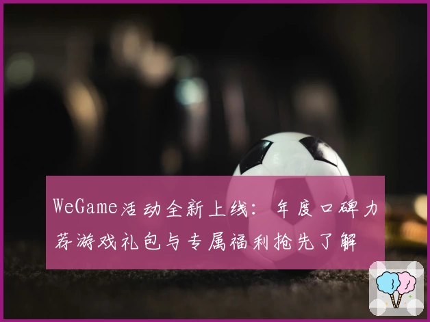 WeGame活动全新上线:年度口碑力荐游戏礼包与专属福利抢先了解