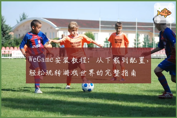 WeGame安装教程：从下载到配置，轻松玩转游戏世界的完整指南