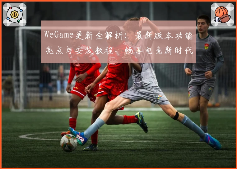WeGame更新全解析：最新版本功能亮点与安装教程，畅享电竞新时代
