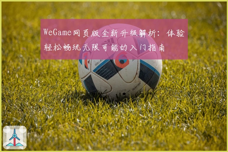 WeGame网页版全新升级解析:体验轻松畅玩无限可能的入门指南