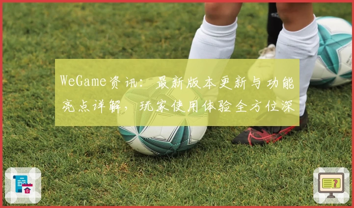 WeGame资讯：最新版本更新与功能亮点详解，玩家使用体验全方位深度测评