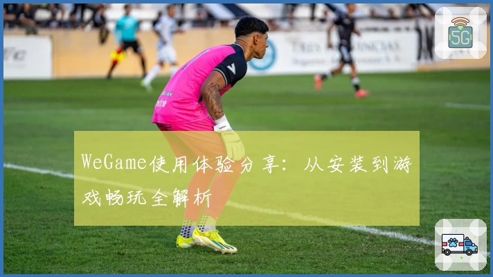 WeGame使用体验分享：从安装到游戏畅玩全解析