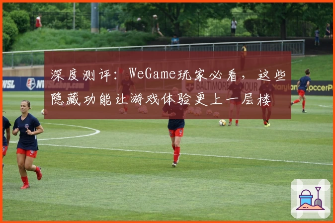 深度测评：WeGame玩家必看，这些隐藏功能让游戏体验更上一层楼