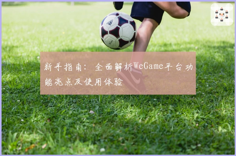 新手指南：全面解析WeGame平台功能亮点及使用体验