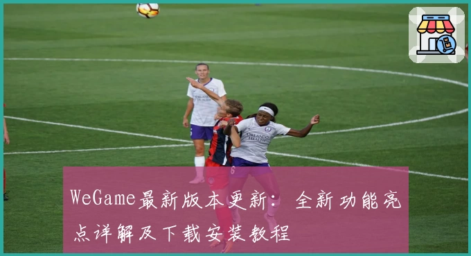 WeGame最新版本更新：全新功能亮点详解及下载安装教程