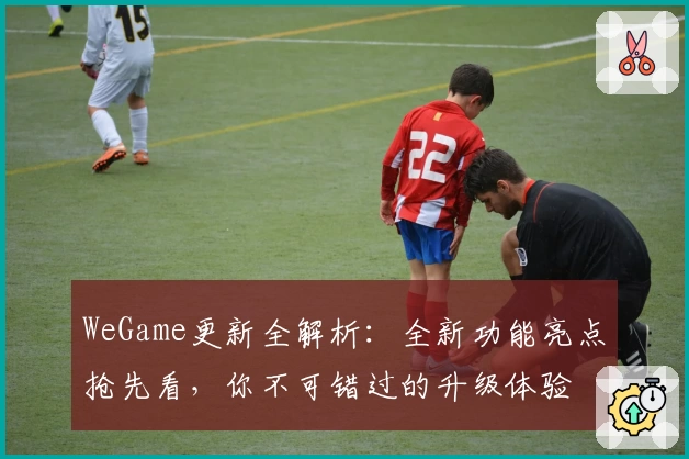WeGame更新全解析:全新功能亮点抢先看,你不可错过的升级体验