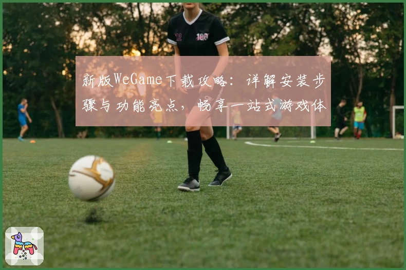 新版WeGame下载攻略：详解安装步骤与功能亮点，畅享一站式游戏体验