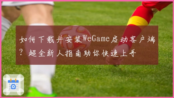 如何下载并安装WeGame启动客户端？超全新人指南助你快速上手